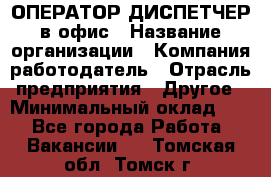 ОПЕРАТОР-ДИСПЕТЧЕР в офис › Название организации ­ Компания-работодатель › Отрасль предприятия ­ Другое › Минимальный оклад ­ 1 - Все города Работа » Вакансии   . Томская обл.,Томск г.